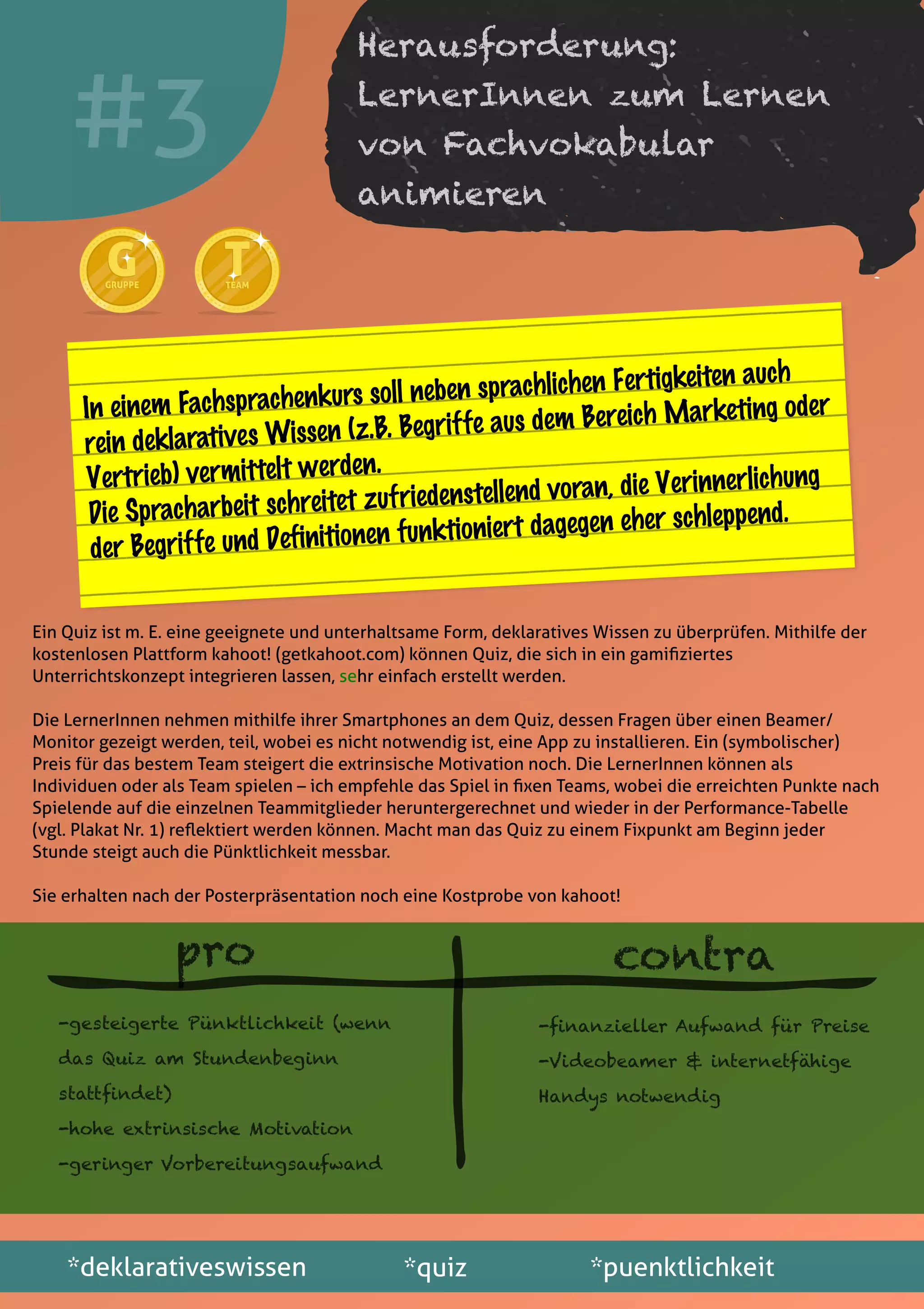 Ein Quiz ist m. E. eine geeignete und unterhaltsame Form, deklaratives Wissen zu überprüfen. Mithilfe der
kostenlosen Plattform kahoot! (getkahoot.com) können Quiz, die sich in ein gamiﬁziertes
Unterrichtskonzept integrieren lassen, sehr einfach erstellt werden.
Die LernerInnen nehmen mithilfe ihrer Smartphones an dem Quiz, dessen Fragen über einen Beamer/
Monitor gezeigt werden, teil, wobei es nicht notwendig ist, eine App zu installieren. Ein (symbolischer)
Preis für das bestem Team steigert die extrinsische Motivation noch. Die LernerInnen können als
Individuen oder als Team spielen – ich empfehle das Spiel in ﬁxen Teams, wobei die erreichten Punkte nach
Spielende auf die einzelnen Teammitglieder heruntergerechnet und wieder in der Performance-Tabelle
(vgl. Plakat Nr. 1) reﬂektiert werden können. Macht man das Quiz zu einem Fixpunkt am Beginn jeder
Stunde steigt auch die Pünktlichkeit messbar.
Sie erhalten nach der Posterpräsentation noch eine Kostprobe von kahoot!
*deklarativeswissen *quiz *puenktlichkeit
#3
GGGRUPPEGRUPPE
TTTEAMTEAM
Herausforderung:
LernerInnen zum Lernen
von Fachvokabular
animieren
In einem Fachsprachenkurs soll neben sprachlichen Fertigkeiten auch
rein deklaratives Wissen (z.B. Begriffe aus dem Bereich Marketing oder
Vertrieb) vermittelt werden.
Die Spracharbeit schreitet zufriedenstellend voran, die Verinnerlichung
der Begriffe und Definitionen funktioniert dagegen eher schleppend.
pro contra
-gesteigerte Pünktlichkeit (wenn
das Quiz am Stundenbeginn
stattﬁndet)
-hohe extrinsische Motivation
-geringer Vorbereitungsaufwand
-ﬁnanzieller Aufwand für Preise
-Videobeamer & internetfähige
Handys notwendig
 