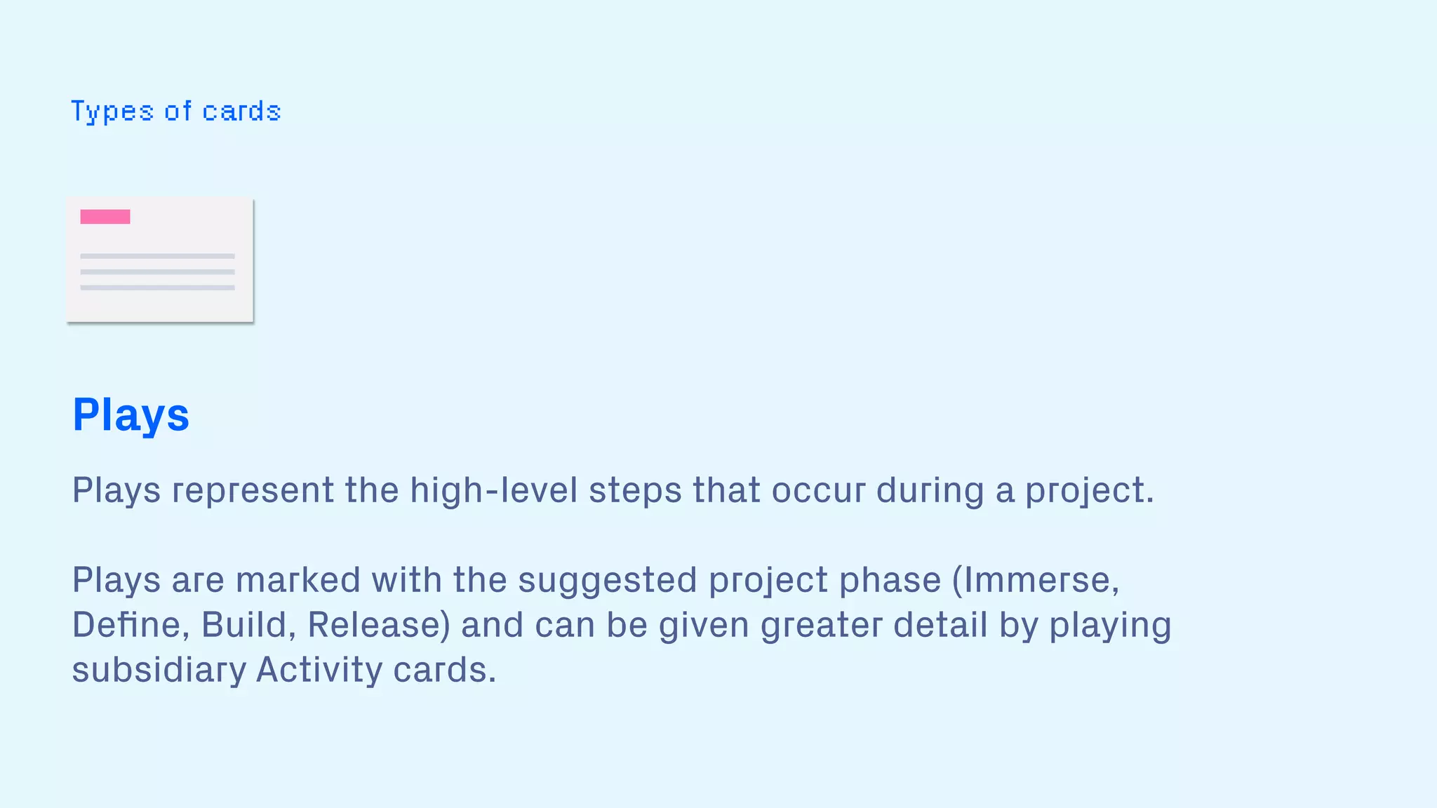 Types of cards
Plays
Plays represent the high-level steps that occur during a project.  
 
Plays are marked with the suggested project phase (Immerse,
Deﬁne, Build, Release) and can be given greater detail by playing
subsidiary Activity cards.
 