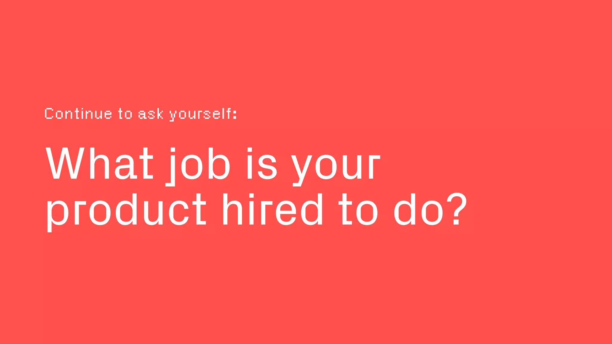 What job is your
product hired to do?
Continue to ask yourself:
 