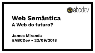 Web Semântica
A Web do futuro?
James Miranda
#ABCDev - ƶƶ/ƴƽ/ƶƴƵƼ
 