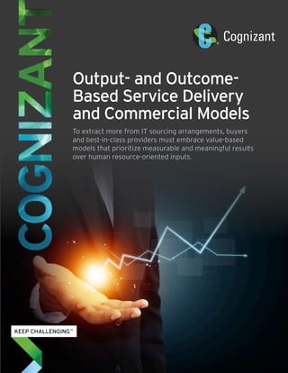 Output- and Outcome-
Based Service Delivery
and Commercial Models
To extract more from IT sourcing arrangements, buyers
and best-in-class providers must embrace value-based
models that prioritize measurable and meaningful results
over human resource-oriented inputs.
 