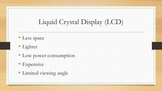 Liquid Crystal Display (LCD)
• Less space
• Lighter
• Low power consumption
• Expensive
• Limited viewing angle
 
