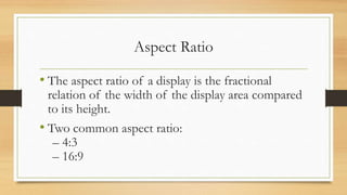 Aspect Ratio
• The aspect ratio of a display is the fractional
relation of the width of the display area compared
to its height.
• Two common aspect ratio:
– 4:3
– 16:9
 