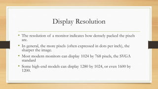 Display Resolution
• The resolution of a monitor indicates how densely packed the pixels
are.
• In general, the more pixels (often expressed in dots per inch), the
sharper the image.
• Most modern monitors can display 1024 by 768 pixels, the SVGA
standard
• Some high-end models can display 1280 by 1024, or even 1600 by
1200.
 