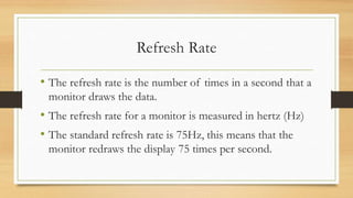 Refresh Rate
• The refresh rate is the number of times in a second that a
monitor draws the data.
• The refresh rate for a monitor is measured in hertz (Hz)
• The standard refresh rate is 75Hz, this means that the
monitor redraws the display 75 times per second.
 