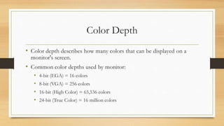 Color Depth
• Color depth describes how many colors that can be displayed on a
monitor's screen.
• Common color depths used by monitor:
• 4-bit (EGA) = 16 colors
• 8-bit (VGA) = 256 colors
• 16-bit (High Color) = 65,536 colors
• 24-bit (True Color) = 16 million colors
 