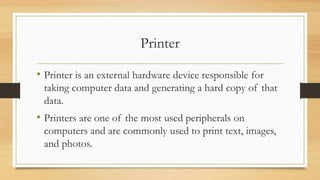 Printer
• Printer is an external hardware device responsible for
taking computer data and generating a hard copy of that
data.
• Printers are one of the most used peripherals on
computers and are commonly used to print text, images,
and photos.
 