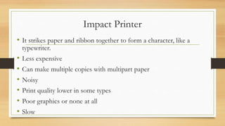 Impact Printer
• It strikes paper and ribbon together to form a character, like a
typewriter.
• Less expensive
• Can make multiple copies with multipart paper
• Noisy
• Print quality lower in some types
• Poor graphics or none at all
• Slow
 