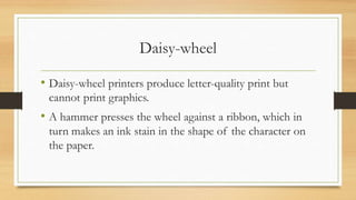 Daisy-wheel
• Daisy-wheel printers produce letter-quality print but
cannot print graphics.
• A hammer presses the wheel against a ribbon, which in
turn makes an ink stain in the shape of the character on
the paper.
 