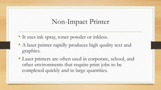 Non-Impact Printer
• It uses ink spray, toner powder or inkless.
• A laser printer rapidly produces high quality text and
graphics.
• Laser printers are often used in corporate, school, and
other environments that require print jobs to be
completed quickly and in large quantities.
 