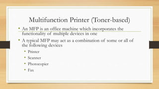 Multifunction Printer (Toner-based)
• An MFP is an office machine which incorporates the
functionality of multiple devices in one
• A typical MFP may act as a combination of some or all of
the following devices
• Printer
• Scanner
• Photocopier
• Fax
 