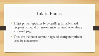 Ink-jet Printer
• Inkjet printer operates by propelling variably-sized
droplets of liquid or molten material (ink) onto almost
any sized page.
• They are the most common type of computer printer
used by consumers.
 