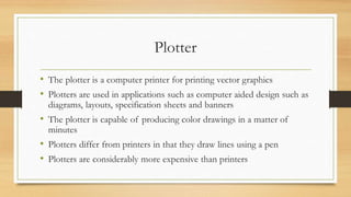 Plotter
• The plotter is a computer printer for printing vector graphics
• Plotters are used in applications such as computer aided design such as
diagrams, layouts, specification sheets and banners
• The plotter is capable of producing color drawings in a matter of
minutes
• Plotters differ from printers in that they draw lines using a pen
• Plotters are considerably more expensive than printers
 