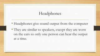 Headphones
• Headphones give sound output from the computer
• They are similar to speakers, except they are worn
on the ears so only one person can hear the output
at a time.
 