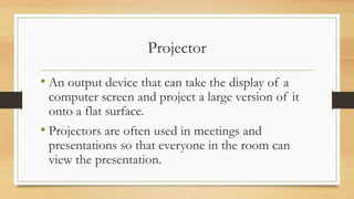 Projector
• An output device that can take the display of a
computer screen and project a large version of it
onto a flat surface.
• Projectors are often used in meetings and
presentations so that everyone in the room can
view the presentation.
 