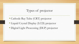 Types of projector
• Cathode Ray Tube (CRT) projector
• Liquid Crystal Display (LCD) projector
• Digital Light Processing (DLP) projector
 