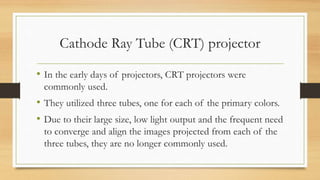 Cathode Ray Tube (CRT) projector
• In the early days of projectors, CRT projectors were
commonly used.
• They utilized three tubes, one for each of the primary colors.
• Due to their large size, low light output and the frequent need
to converge and align the images projected from each of the
three tubes, they are no longer commonly used.
 