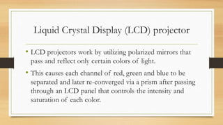 Liquid Crystal Display (LCD) projector
• LCD projectors work by utilizing polarized mirrors that
pass and reflect only certain colors of light.
• This causes each channel of red, green and blue to be
separated and later re-converged via a prism after passing
through an LCD panel that controls the intensity and
saturation of each color.
 