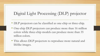 Digital Light Processing (DLP) projector
• DLP projectors can be classified as one-chip or three-chip.
• One-chip DLP projectors can produce more than 16 million
colors while three-chip models can produce more than 35
trillion colors.
• This allows DLP projectors to reproduce more natural and
lifelike images.
 