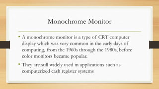 Monochrome Monitor
• A monochrome monitor is a type of CRT computer
display which was very common in the early days of
computing, from the 1960s through the 1980s, before
color monitors became popular.
• They are still widely used in applications such as
computerized cash register systems
 