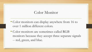 Color Monitor
• Color monitors can display anywhere from 16 to
over 1 million different colors.
• Color monitors are sometimes called RGB
monitors because they accept three separate signals
-- red, green, and blue.
 