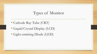 Types of Monitor
• Cathode Ray Tube (CRT)
• Liquid Crystal Display (LCD)
• Light-emitting Diode (LED)
 