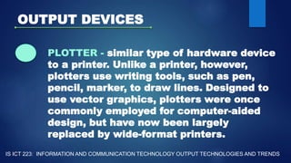 OUTPUT DEVICES
PLOTTER - similar type of hardware device
to a printer. Unlike a printer, however,
plotters use writing tools, such as pen,
pencil, marker, to draw lines. Designed to
use vector graphics, plotters were once
commonly employed for computer-aided
design, but have now been largely
replaced by wide-format printers.
IS ICT 223: INFORMATION AND COMMUNICATION TECHNOLOGY OUTPUT TECHNOLOGIES AND TRENDS
 