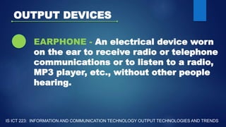 OUTPUT DEVICES
EARPHONE - An electrical device worn
on the ear to receive radio or telephone
communications or to listen to a radio,
MP3 player, etc., without other people
hearing.
IS ICT 223: INFORMATION AND COMMUNICATION TECHNOLOGY OUTPUT TECHNOLOGIES AND TRENDS
 