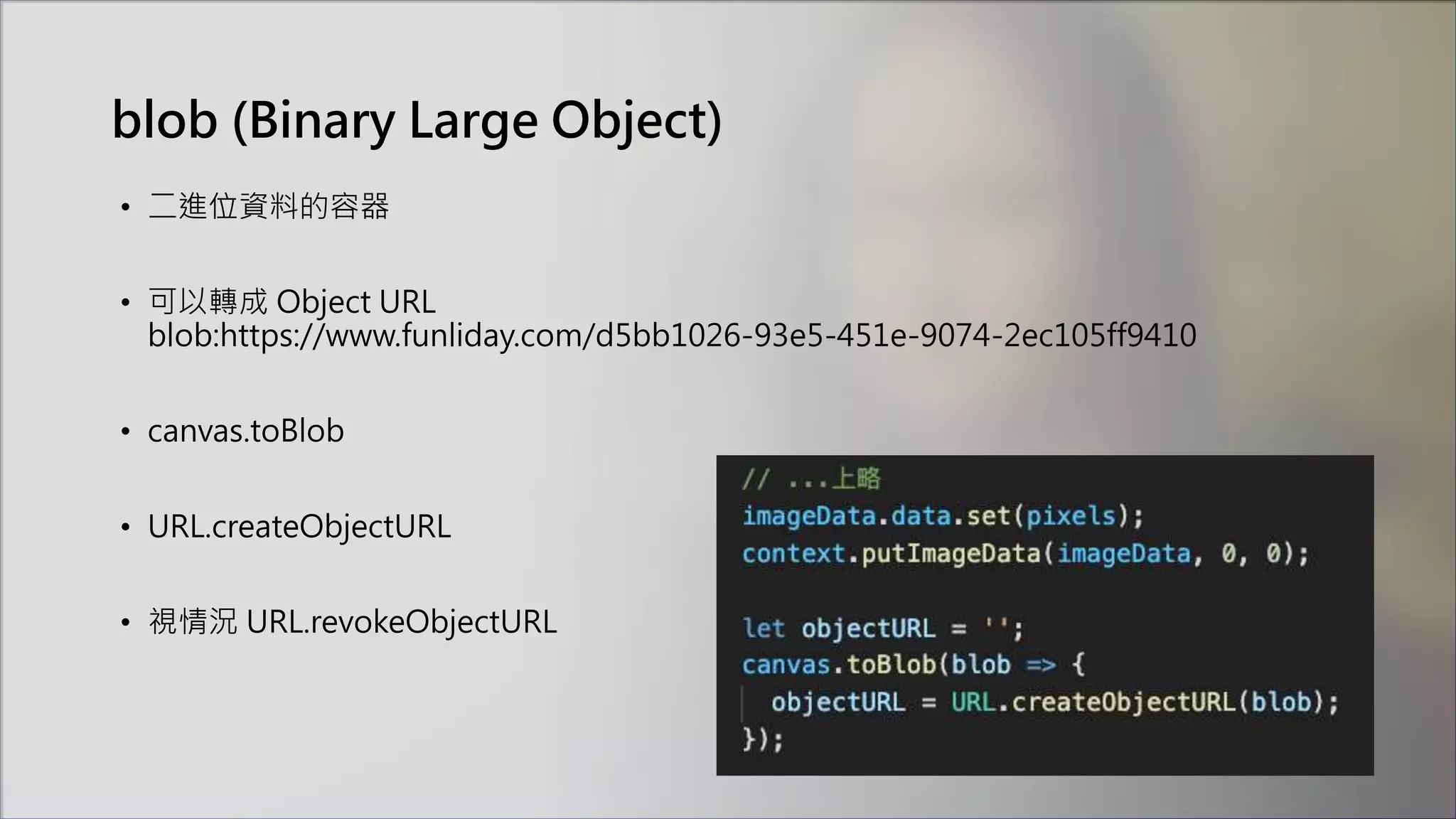 blob (Binary Large Object)
• 二進位資料的容器
• 可以轉成 Object URL
blob:https://www.funliday.com/d5bb1026-93e5-451e-9074-2ec105ff9410
• canvas.toBlob
• URL.createObjectURL
• 視情況 URL.revokeObjectURL
 