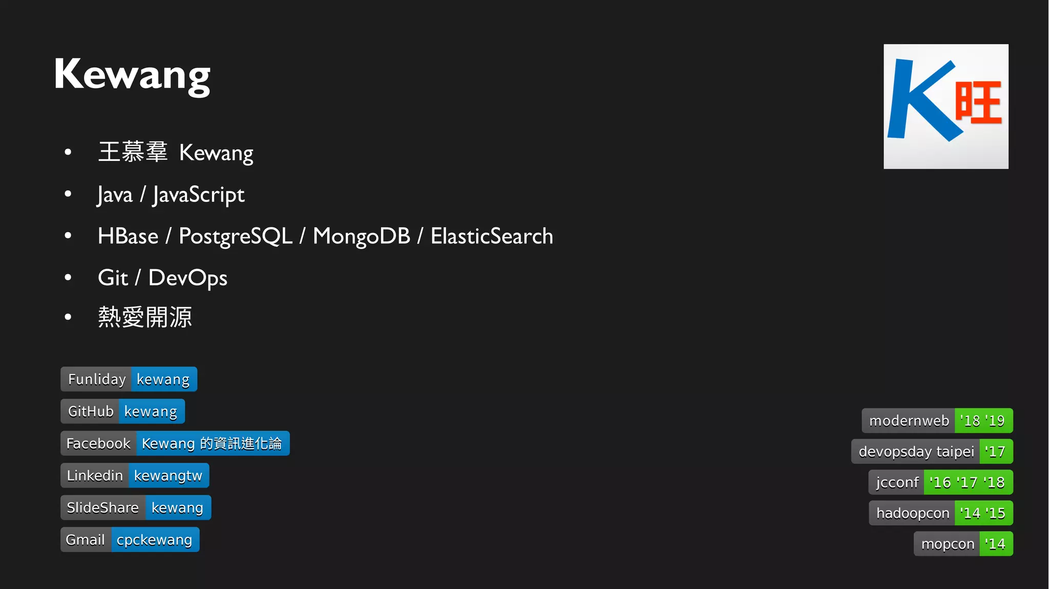 Kewang
● 王慕羣 Kewang
● Java / JavaScript
● HBase / PostgreSQL / MongoDB / ElasticSearch
● Git / DevOps
●
熱愛開源
LinkedinLinkedin kewangtwkewangtw
SlideShareSlideShare kewangkewang
GmailGmail cpckewangcpckewang
FacebookFacebook Kewang 的資訊進化論Kewang 的資訊進化論
devopsday taipeidevopsday taipei '17'17
hadoopconhadoopcon '14 '15'14 '15
mopconmopcon '14'14
jcconfjcconf '16 '17 '18'16 '17 '18
modernwebmodernweb '18 '19'18 '19
GitHubGitHub kewangkewang
FunlidayFunliday kewangkewang
 