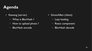 10
Agenda
● Kewang (server)
– What is BlurHash ?
– How to upload photo ?
– BlurHash encode
● SimonAllen (client)
– Lazy loading
– React component
– BlurHash decode
 