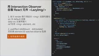 用 Intersection Observer
自製 React 元件 <LazyImg/>
1. 首次 render 顯示預設的 <img> 底圖和屬性
src 放 default 底圖
data-src 放實際圖片
ref 取得 <img> element…etc
2. useEffect (didMount、didUpdate)
把對應 element 給 watcher.observe 監聽
3. 使用者操作網頁
 