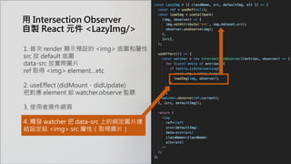 用 Intersection Observer
自製 React 元件 <LazyImg/>
1. 首次 render 顯示預設的 <img> 底圖和屬性
src 放 default 底圖
data-src 放實際圖片
ref 取得 <img> element…etc
2. useEffect (didMount、didUpdate)
把對應 element 給 watcher.observe 監聽
3. 使用者操作網頁
4. 觸發 watcher 把 data-src 上的綁定圖片連
結設定給 <img> src 屬性（取得圖片）
 