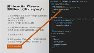 1. 首次 render 顯示預設的 <img> 底圖和屬性
src 放 default 底圖
data-src 放實際圖片
ref 取得 <img> element…etc
2. useEffect (didMount、didUpdate)
把對應 element 給 watcher.observe 監聽
3. 使用者操作網頁
4. 觸發 watcher 把 data-src 上的綁定圖片連
結設定給 <img> src 屬性（取得圖片）
5. 移除 watcher
用 Intersection Observer
自製 React 元件 <LazyImg/>
 