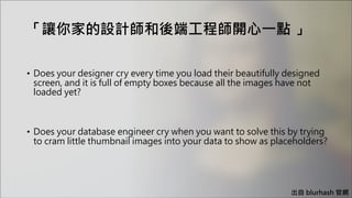 「讓你家的設計師和後端工程師開心一點 」
出自 blurhash 官網
• Does your designer cry every time you load their beautifully designed
screen, and it is full of empty boxes because all the images have not
loaded yet?
• Does your database engineer cry when you want to solve this by trying
to cram little thumbnail images into your data to show as placeholders?
 
