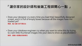 「讓你家的設計師和後端工程師開心一點 」
• Does your designer cry every time you load their beautifully designed
screen, and it is full of empty boxes because all the images have not
loaded yet?
• Does your database engineer cry when you want to solve this by trying
to cram little thumbnail images into your data to show as placeholders?
單調：載入圖片時不要空白
麻煩：產縮小底圖給前端填充
出自 blurhash 官網
 