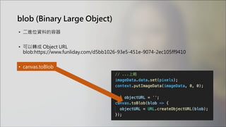 blob (Binary Large Object)
• 二進位資料的容器
• 可以轉成 Object URL
blob:https://www.funliday.com/d5bb1026-93e5-451e-9074-2ec105ff9410
• canvas.toBlob
 