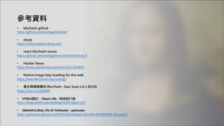 參考資料
• blurhash github
https://github.com/woltapp/blurhash
• sharp
https://sharp.pixelplumbing.com/
• react-blurhash issues
https://github.com/woltapp/react-blurhash/issues/3
• Hacker News
https://news.ycombinator.com/item?id=22374825
• Native image lazy-loading for the web
https://web.dev/native-lazy-loading/
• 產生模糊縮圖的 BlurHash - Gea-Suan Lin's BLOG
https://reurl.cc/yZ2DNM
• HTML5筆記：Object URL - 黑暗執行緒
https://blog.darkthread.net/blog/html5-object-url/
• [WebAPIs] Blob, File 和 FileReader - pjchender
https://pjchender.github.io/2018/02/06/webapis-blob-file-%E5%92%8C-filereader/
 