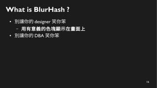 16
What is BlurHash ?
● 別讓你的 designer 笑你笨
– 用有意義的色塊顯示在畫面上
● 別讓你的 DBA 笑你笨
 