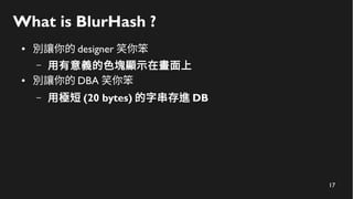 17
What is BlurHash ?
● 別讓你的 designer 笑你笨
– 用有意義的色塊顯示在畫面上
● 別讓你的 DBA 笑你笨
– 用極短 (20 bytes) 的字串存進 DB
 