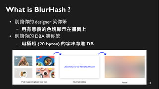 18
What is BlurHash ?
● 別讓你的 designer 笑你笨
– 用有意義的色塊顯示在畫面上
● 別讓你的 DBA 笑你笨
– 用極短 (20 bytes) 的字串存進 DB
 