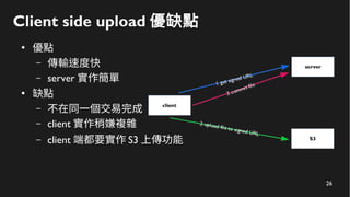 26
Client side upload 優缺點
●
優點
– 傳輸速度快
– server 實作簡單
●
缺點
– 不在同一個交易完成
– client 實作稍嫌複雜
– client 端都要實作 S3 上傳功能
 