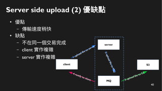 40
Server side upload (2) 優缺點
●
優點
– 傳輸速度稍快
●
缺點
– 不在同一個交易完成
– client 實作複雜
– server 實作複雜
 