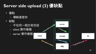 49
Server side upload (3) 優缺點
●
優點
– 傳輸速度快
●
缺點
– 不在同一個交易完成
– client 實作複雜
– server 實作複雜
 