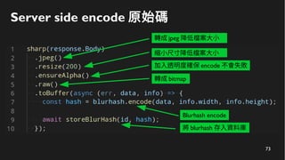73
Server side encode 原始碼
轉成 jpeg 降低檔案大小
縮小尺寸降低檔案大小
加入透明度確保 encode 不會失敗
轉成 bitmap
Blurhash encode
將 blurhash 存入資料庫
 