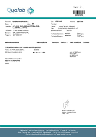 Unidades
Examenes Realizados Valor Referencial
Resultado Actual Histórico 1 Histórico 2
Servicio: SALUD OCUPACIONAL
Fecha de Admisión:
Localidad: CLINICA SAN GABRIEL Número de Guía: 065135
Plan: CLINICA SAN GABRIEL S A C
Sexo: 29 Años
Cliente: CLINICA SAN GABRIEL
BELLO SANCHEZ VANESSA JAQUELINE DNI: 72795810 Historia: 9616868
Femenino
Paciente:
Edad:
Direccion: libertad - SAN MIGUEL
Registro:
Prioridad
a:
20210031064
Página: 1 de 1
Fecha de Muestra:
19/03/2021 03:41 p.m.
20/03/2021 10:07 a.m.
CORONAVIRUS SARS COV2 PRUEBA MOLECULAR (PCR)
FECHA DE TOMA DE MUESTRA 19/03/2021
CORONAVIRUS SARS CoV2 DETECTADO NO DETECTADO:
NEGATIVO
DETECTADO:
POSITIVO
Método: RT-PCR en tiempo Real
FECHA DE REPORTE 19/03/2021
0
Método:
LABORATORIO CLINICO - BANCO DE SANGRE - BIOLOGIA MOLECULAR
Sede Central: Av. La Marina 2955, San Miguel. º Telf.(01)6142200 opción 2/opción 2
º Correo: atencionalcliente@qualab.com.pe ºwww.qualab.com.pe
André Castro Rosado
Médico Patólogo Clínico
CMP: 44643
RNE: 35779
INCHE CABELLO NELSON RAYSOV
MASCULINO 45
45
SANTA RAQUEL ERA ETAPA MX J LT 20 ATE
17/04/2021
19/04/2021
17/04/2021
NO DETECTADO
FECHA DE REPORTE 19/04/2021
QUISPE QUISPE,DORA
F 28
AV. JOSE CARLOS MARIATEGUI, FND.
LA ESTRELLA N°812
47615445
30/07/21
30/07/21
30/07/21
 