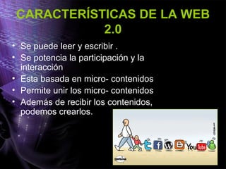 CARACTERÍSTICAS DE LA WEB
2.0
• Se puede leer y escribir .
• Se potencia la participación y la
interacción
• Esta basada en micro- contenidos
• Permite unir los micro- contenidos
• Además de recibir los contenidos,
podemos crearlos.
 