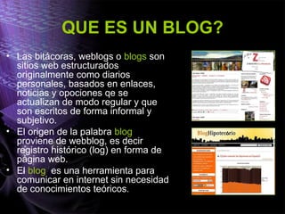 QUE ES UN BLOG?
• Las bitácoras, weblogs o blogs son
sitios web estructurados
originalmente como diarios
personales, basados en enlaces,
noticias y opociones qe se
actualizan de modo regular y que
son escritos de forma informal y
subjetivo.
• El origen de la palabra blog
proviene de webblog, es decir
registro histórico (log) en forma de
página web.
• El blog es una herramienta para
comunicar en internet sin necesidad
de conocimientos teóricos.
 