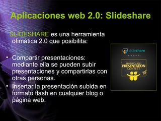 Aplicaciones web 2.0: Slideshare
SLIDESHARE es una herramienta
ofimática 2.0 que posibilita:
• Compartir presentaciones:
mediante ella se pueden subir
presentaciones y compartirlas con
otras personas.
• Insertar la presentación subida en
formato flash en cualquier blog o
página web.
 