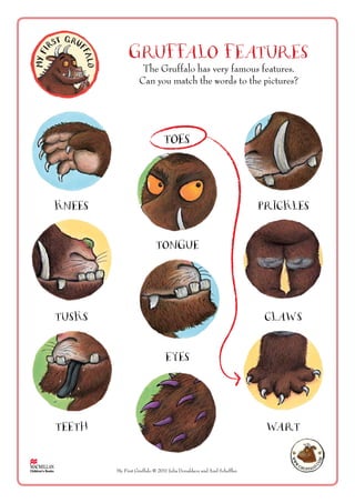 GRUFFALO FEATURES
My First Gruffalo ©2011 Julia Donaldson and Axel Scheffler.
The Gruffalo has very famous features.
Can you match the words to the pictures?
Toes
Knees Prickles
Tongue
Tusks Claws
Eyes
Teeth Wart
 